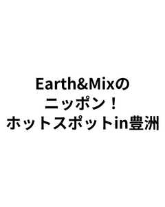 Earth&Mixのニッポン!ホットスポットin豊洲